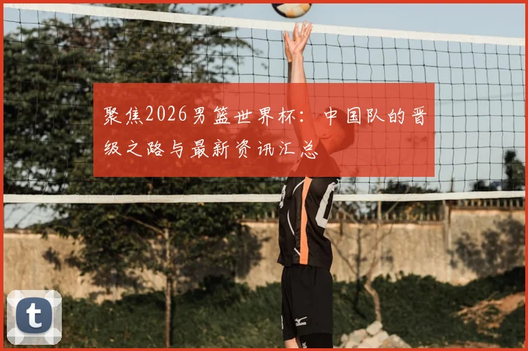 聚焦2026男篮世界杯：中国队的晋级之路与最新资讯汇总