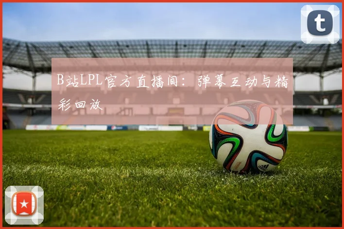 B站LPL官方直播间：弹幕互动与精彩回放