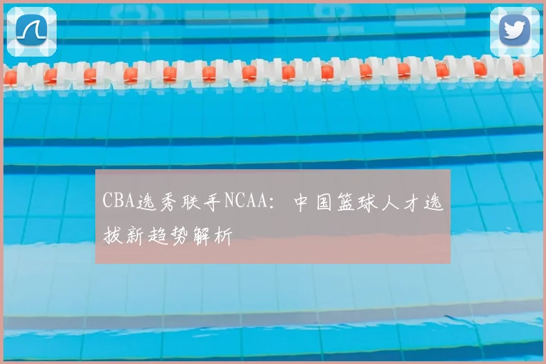CBA选秀联手NCAA：中国篮球人才选拔新趋势解析