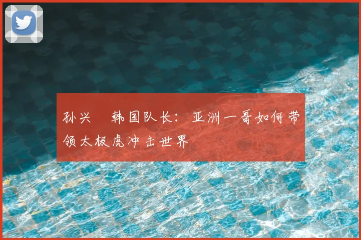 孙兴慜韩国队长：亚洲一哥如何带领太极虎冲击世界