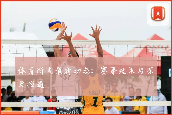 体育新闻最新动态：赛事结果与深度报道