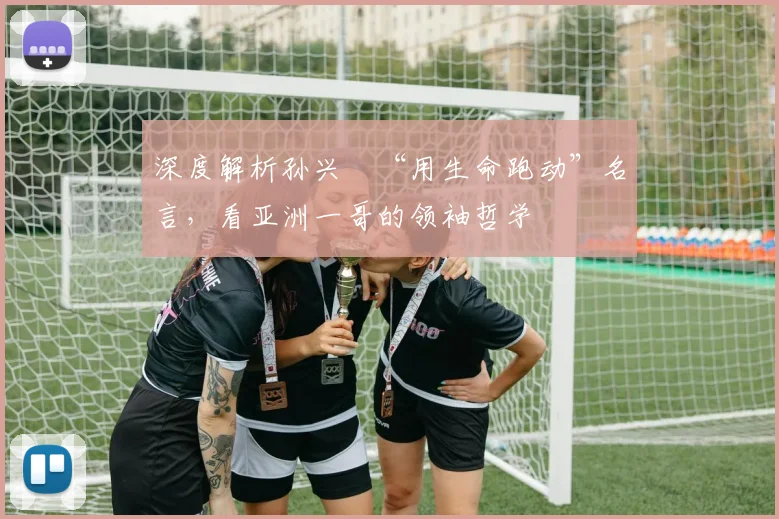 深度解析孙兴慜“用生命跑动”名言，看亚洲一哥的领袖哲学
