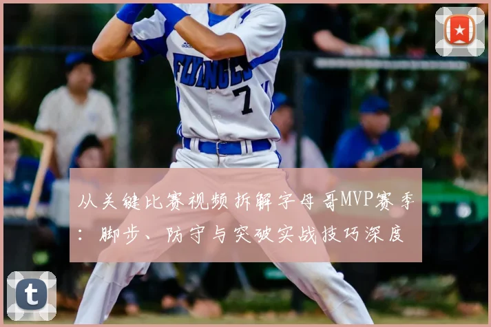 从关键比赛视频拆解字母哥MVP赛季：脚步、防守与突破实战技巧深度复盘