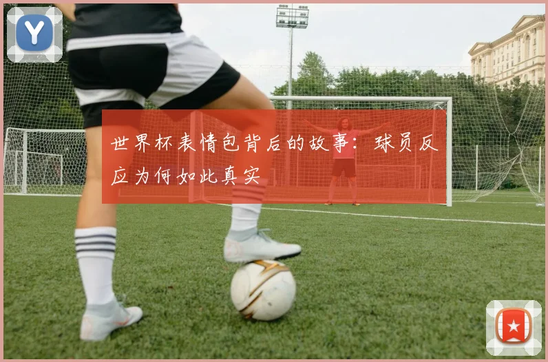 世界杯表情包背后的故事：球员反应为何如此真实