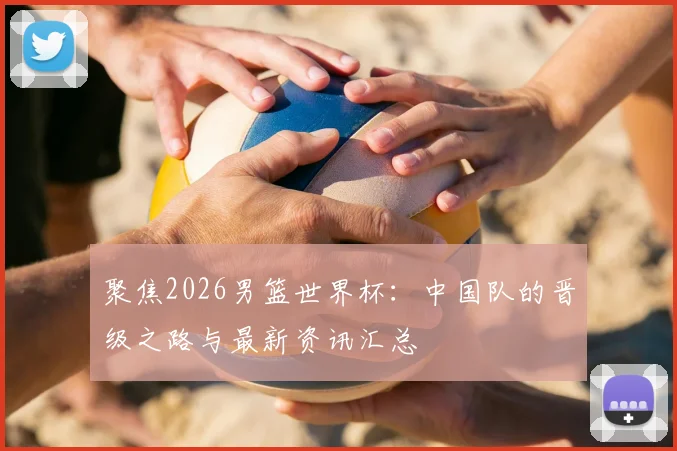 聚焦2026男篮世界杯：中国队的晋级之路与最新资讯汇总