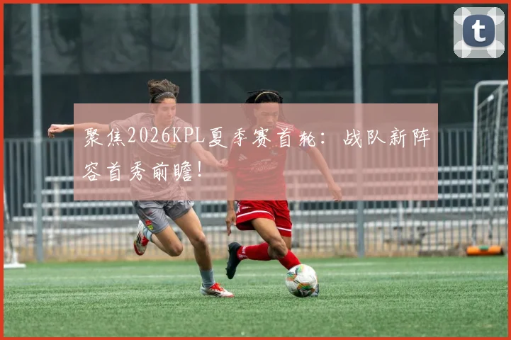 聚焦2026KPL夏季赛首轮:战队新阵容首秀前瞻!