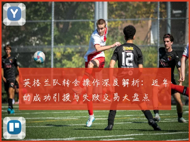 英格兰队转会操作深度解析：近年的成功引援与失败交易大盘点