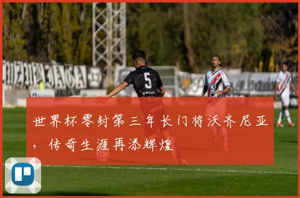 世界杯零封第三年长门将沃齐尼亚，传奇生涯再添辉煌