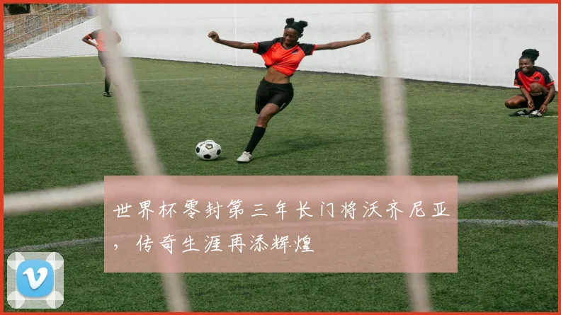 世界杯零封第三年长门将沃齐尼亚,传奇生涯再添辉煌