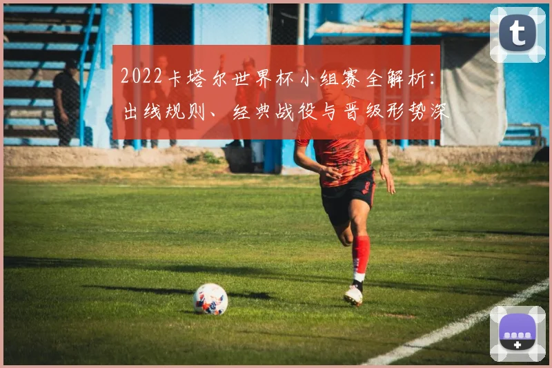 2022卡塔尔世界杯小组赛全解析：出线规则、经典战役与晋级形势深度回顾