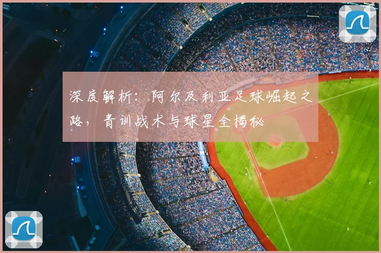 深度解析：阿尔及利亚足球崛起之路，青训战术与球星全揭秘