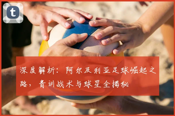 深度解析：阿尔及利亚足球崛起之路，青训战术与球星全揭秘