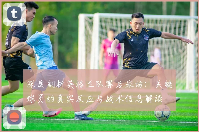 深度剖析英格兰队赛后采访：关键球员的真实反应与战术信息解读