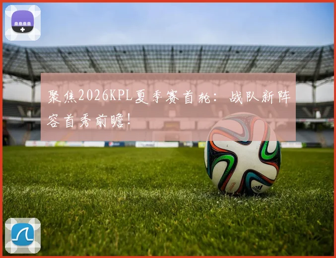 聚焦2026KPL夏季赛首轮：战队新阵容首秀前瞻！