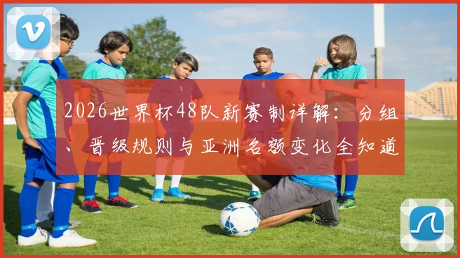 2026世界杯48队新赛制详解：分组、晋级规则与亚洲名额变化全知道