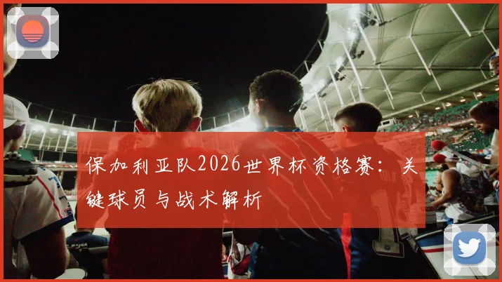 保加利亚队2026世界杯资格赛：关键球员与战术解析