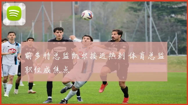 前多特总监凯尔接近热刺 体育总监职位成焦点