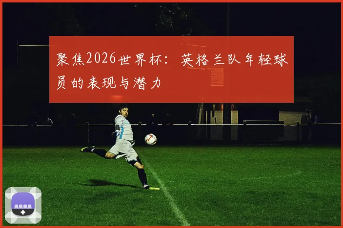 聚焦2026世界杯：英格兰队年轻球员的表现与潜力