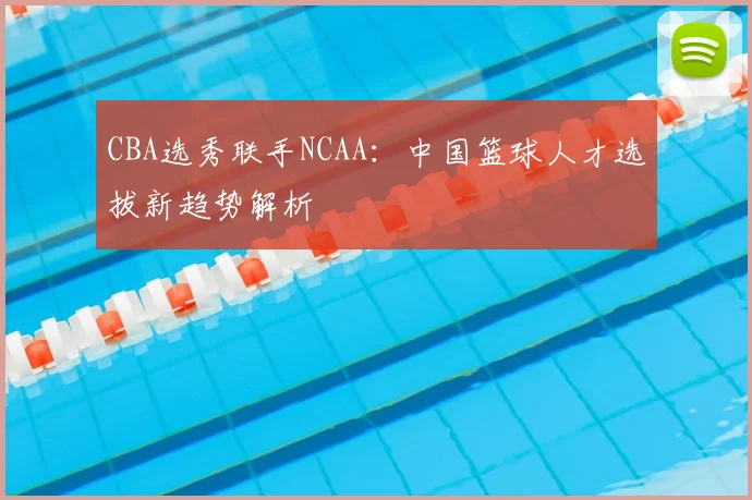 CBA选秀联手NCAA：中国篮球人才选拔新趋势解析