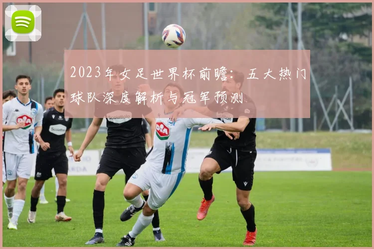 2023年女足世界杯前瞻：五大热门球队深度解析与冠军预测
