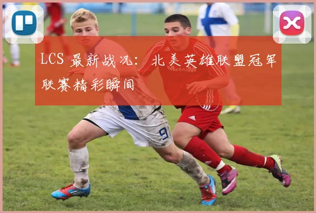 LCS 最新战况：北美英雄联盟冠军联赛精彩瞬间